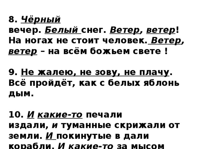 8.  Чёрный  вечер.  Белый   снег.  Ветер , ветер ! На ногах не стоит человек.   Ветер , ветер  – на всём божьем свете !  9. Не жалею, не зову, не плачу . Всё пройдёт, как с белых яблонь дым.  10.  И  какие-то  печали издали,  и  туманные скрижали от земли.  И   покинутые в дали корабли.  И  какие-то  за мысом паруса.  И какие-то  над морем голоса . 