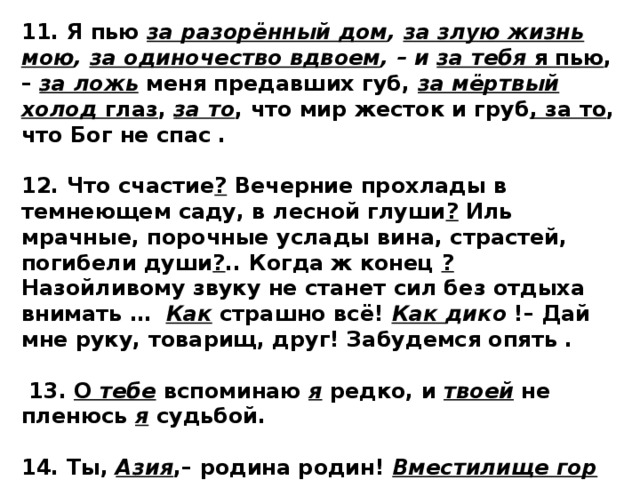 11. Я пью  за разорённый дом , за злую жизнь мою , за одиночество вдвоем , – и за тебя  я пью , –  за ложь  меня предавших губ,  за мёртвый холод  глаз ,  за то , что мир жесток и груб , за то , что Бог не спас .  12. Что счастие ? Вечерние прохлады в темнеющем саду, в лесной глуши ? Иль мрачные, порочные услады вина, страстей, погибели души ? .. Когда ж конец ? Назойливому звуку не станет сил без отдыха внимать …   Как  страшно всё!  Как дико  !– Дай мне руку, товарищ, друг! Забудемся опять .   13. О  тебе  вспоминаю  я  редко, и  твоей  не пленюсь  я  судьбой.  14. Ты,  Азия ,– родина родин!  Вместилище гор и пустынь  ... Ни с чем предыдущим не сходен твой воздух – он огнен и синь. 