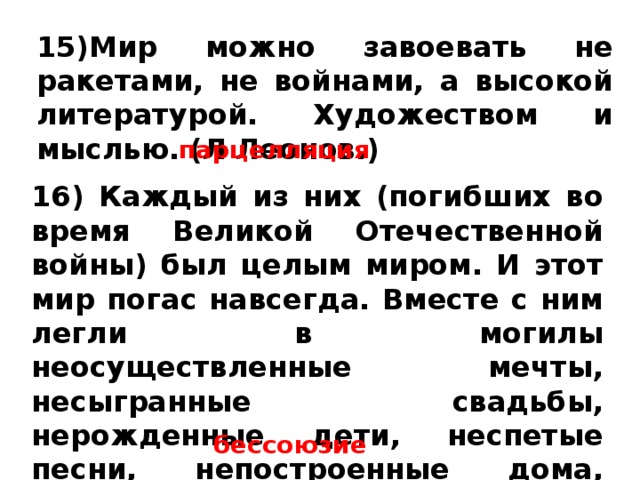 15)Мир можно завоевать не ракетами, не войнами, а высокой литературой. Художеством и мыслью. (Л Леонов.) парцелляция 16) Каждый из них (погибших во время Великой Отечественной войны) был целым миром. И этот мир погас навсегда. Вместе с ним легли в могилы неосуществленные мечты, несыгранные свадьбы, нерожденные дети, неспетые песни, непостроенные дома, ненаписанные книги. бессоюзие 