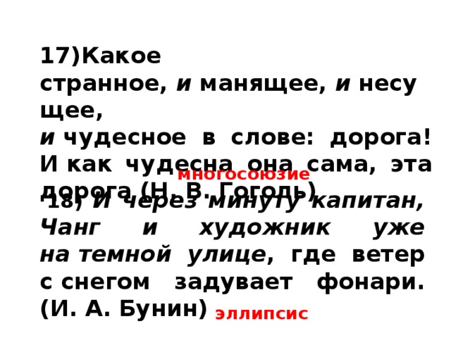17)Какое странное,  и  манящее,  и  несущее,  и  чудесное в слове: дорога! И как чудесна она сама, эта дорога (Н. В. Гоголь) многосоюзие   18) И через минуту капитан, Чанг и художник уже на темной улице , где ветер с снегом задувает фонари. (И. А. Бунин) эллипсис 