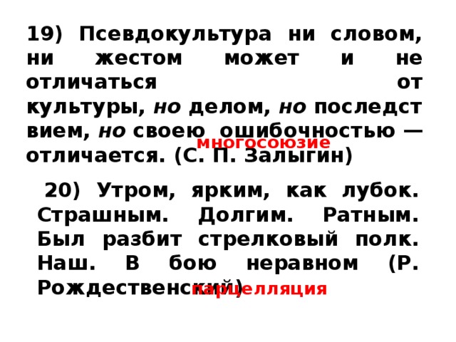 19) Псевдокультура ни словом, ни жестом может и не отличаться от культуры,  но  делом,  но  последствием,  но  своею ошибочностью — отличается. (С. П. Залыгин) многосоюзие   20) Утром, ярким, как лубок. Страшным. Долгим. Ратным. Был разбит стрелковый полк. Наш. В бою неравном (Р. Рождественский) парцелляция 