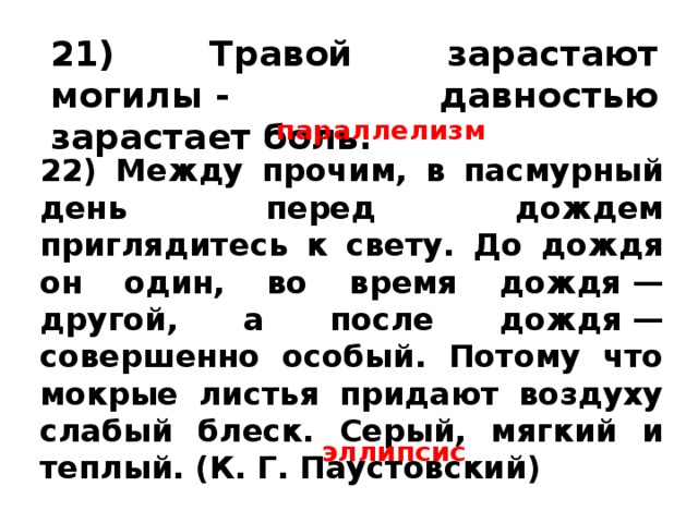 21) Травой зарастают могилы - давностью зарастает боль.  параллелизм 22) Между прочим, в пасмурный день перед дождем приглядитесь к свету. До дождя он один, во время дождя — другой, а после дождя — совершенно особый. Потому что мокрые листья придают воздуху слабый блеск. Серый, мягкий и теплый. (К. Г. Паустовский) эллипсис 