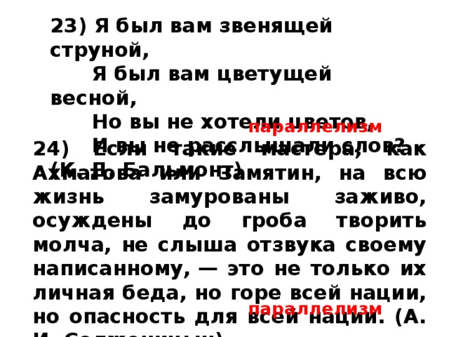 24) Если такие мастера, как Ахматова или Замятин, на всю жизнь замурованы заживо, осуждены до гроба творить молча, не слыша отзвука своему написанному, — это не только их личная беда, но горе всей нации, но опасность для всей нации. (А. И. Солженицын) 23) Я был вам звенящей струной,         Я был вам цветущей весной,         Но вы не хотели цветов,         И вы не расслышали слов? (К. Д. Бальмонт)   параллелизм параллелизм 
