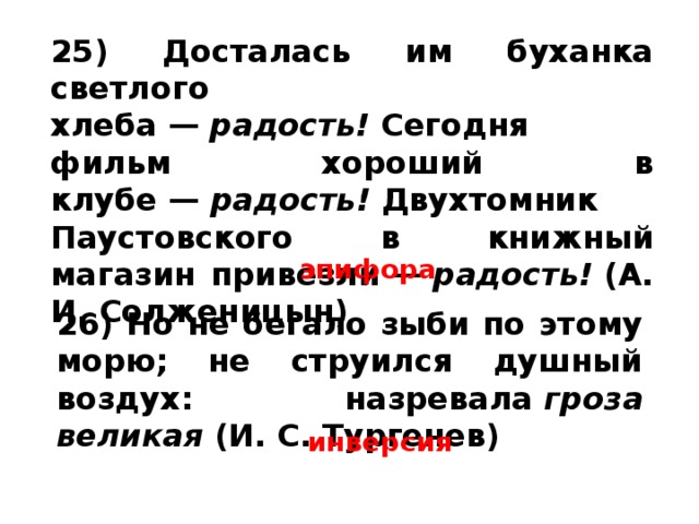 25) Досталась им буханка светлого хлеба —  радость!  Сегодня фильм хороший в клубе —  радость!  Двухтомник Паустовского в книжный магазин привезли —  радость!  (А. И. Солженицын) эпифора 26) Но не бегало зыби по этому морю; не струился душный воздух: назревала  гроза великая  (И. С. Тургенев) инверсия 