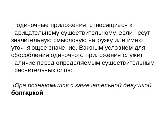   одиночные приложения, относящиеся к нарицательному существительному, если несут значительную смысловую нагрузку или имеют уточняющее значение. Важным условием для обособления одиночного приложения служит наличие перед определяемым существительным пояснительных слов:  Юра познакомился с замечательной девушкой, болгаркой 