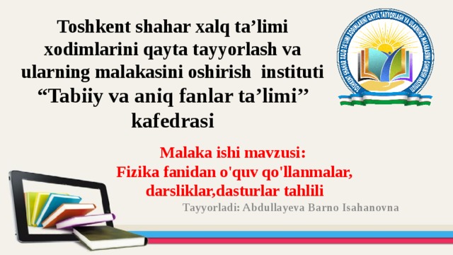 Toshkent shahar xalq ta’limi xodimlarini qayta tayyorlash va ularning malakasini oshirish instituti  “Tabiiy va aniq fanlar ta’limi’’ kafedrasi Malaka ishi mavzusi: Fizika fanidan o'quv qo'llanmalar, darsliklar,dasturlar tahlili  Tayyorladi: Abdullayeva Barno Isahanovna  