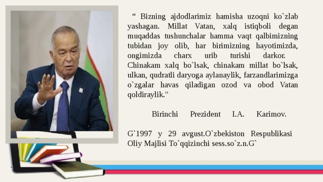 “ Bizning ajdodlarimiz hamisha uzoqni ko`zlab yashagan. Millat Vatan, xalq istiqboli degan muqaddas tushunchalar hamma vaqt qalbimizning tubidan joy olib, har birimizning hayotimizda, ongimizda charx urib turishi darkor.  Chinakam xalq bo`lsak, chinakam millat bo`lsak, ulkan, qudratli daryoga aylanaylik, farzandlarimizga o`zgalar havas qiladigan ozod va obod Vatan qoldiraylik.