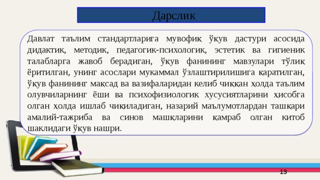  Дарслик Д авлат таълим стандартларига мувофиқ ўқув дастури асосида дидактик, методик, педагогик-психологик, эстетик ва гигиеник талабларга жавоб берадиган, ўқув фанининг мавзулари тўлиқ ёритилган, унинг асослари мукаммал ўзлаштирилишига қаратилган, ўқув фанининг мақсад ва вазифаларидан келиб чиққан ҳолда таълим олувчиларнинг ёши ва психофизиологик хусусиятларини ҳисобга олган ҳолда ишлаб чиқиладиган, назарий маълумотлардан ташқари амалий-тажриба ва синов машқларини қамраб олган китоб шаклидаги ўқув нашри.  