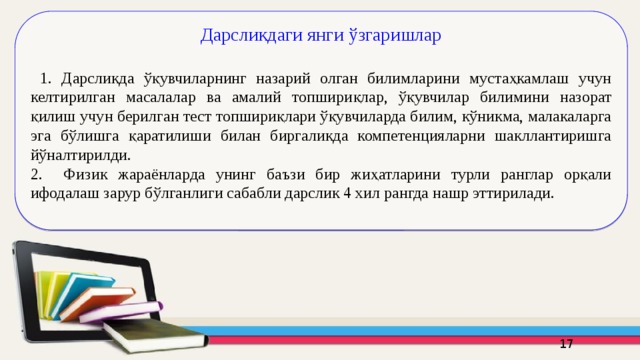 Дарсликдаги янги ўзгаришлар  1. Дарсликда ўқувчиларнинг назарий олган билимларини мустаҳкамлаш учун келтирилган масалалар ва амалий топшириқлар, ўқувчилар билимини назорат қилиш учун берилган тест топшириқлари ўқувчиларда билим, кўникма, малакаларга эга бўлишга қаратилиши билан биргаликда компетенцияларни шакллантиришга йўналтирилди. 2. Физик жараёнларда унинг баъзи бир жиҳатларини турли ранглар орқали ифодалаш зарур бўлганлиги сабабли дарслик 4 хил рангда нашр эттирилади. 16 