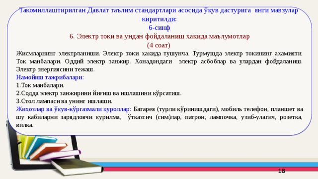Такомиллаштирилган Давлат таълим стандартлари асосида ўқув дастурига янги мавзулар киритилди: 6-синф  6. Электр токи ва ундан фойдаланиш ҳақида маълумотлар (4 соат) Жисмларнинг электрланиши. Электр токи ҳақида тушунча. Турмушда электр токининг аҳамияти. Ток манбалари. Оддий электр занжир. Хонадондаги электр асбоблар ва улардан фойдаланиш. Электр энергиясини тежаш. Намойиш тажрибалари: 1.Ток манбалари. 2.Содда электр занжирини йиғиш ва ишлашини кўрсатиш. 3.Стол лампаси ва унинг ишлаши. Жиҳозлар ва ўқув-кўргазмали қуроллар: Батарея (турли кўринишдаги), мобиль телефон, планшет ва шу кабиларни зарядловчи қурилма, ўтказгич (сим)лар, патрон, лампочка, узиб-улагич, розетка, вилка. 16 