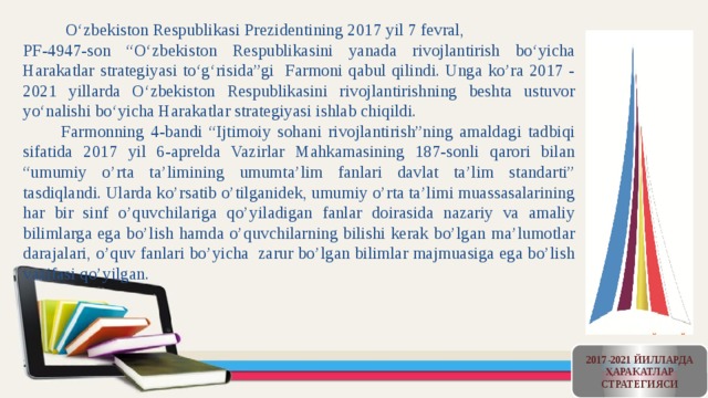  O‘zbekiston Respublikasi Prezidentining 2017 yil 7 fevral, PF-4947-son “O‘zbekiston Respublikasini yanada rivojlantirish bo‘yicha Harakatlar strategiyasi to‘g‘risida”gi Farmoni qabul qilindi. Unga ko’ra 2017 - 2021 yillarda O‘zbekiston Respublikasini rivojlantirishning beshta ustuvor yo‘nalishi bo‘yicha Harakatlar strategiyasi ishlab chiqildi.  Farmonning 4-bandi “Ijtimoiy sohani rivojlantirish”ning amaldagi tadbiqi sifatida 2017 yil 6-aprelda Vazirlar Mahkamasining 187-sonli qarori bilan “umumiy o’rta ta’limining umumta’lim fanlari davlat ta’lim standarti” tasdiqlandi. Ularda ko’rsatib o’tilganidek, umumiy o’rta ta’limi muassasalarining har bir sinf o’quvchilariga qo’yiladigan fanlar doirasida nazariy va amaliy bilimlarga ega bo’lish hamda o’quvchilarning bilishi kerak bo’lgan ma’lumotlar darajalari, o’quv fanlari bo’yicha zarur bo’lgan bilimlar majmuasiga ega bo’lish vazifasi qo’yilgan. 2017-2021 ЙИЛЛАРДА ҲАРАКАТЛАР СТРАТЕГИЯСИ 