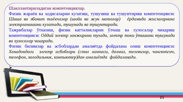 Шакллантириладиган компетенциялар.  Физик жараён ва ҳодисаларни кузатиш, тушуниш ва тушунтириш компетенцияси: Шиша ва эбонит таёқчалар (шойи ва жун матолар) ёрдамида жисмларнинг электрланишини кузатади, тушунади ва тушунтиради. Тажрибалар ўтказиш, физик катталикларни ўлчаш ва хулосалар чиқариш компетенцияси: Оддий электр занжирини тузади, электр токи ўтишини тушунади ва хулосалар чиқаради. Физик билимлар ва асбоблардан амалиётда фойдалана олиш  компетенцияси: Хонадондаги электр асбоблари (стол лампаси, дазмол, телевизор, чангютгич, телефон, холодильник, компьютер)дан амалиётда фойдаланади. 16 