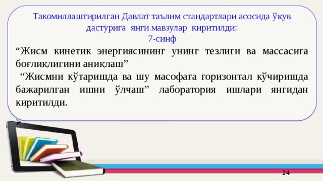 Такомиллаштирилган Давлат таълим стандартлари асосида ўқув дастурига янги мавзулар киритилди: 7-синф “ Жисм кинетик энергиясининг унинг тезлиги ва массасига боғлиқлигини аниқлаш” “ Жисмни кўтаришда ва шу масофага горизонтал кўчиришда бажарилган ишни ўлчаш” лаборатория ишлари янгидан киритилди. 16 