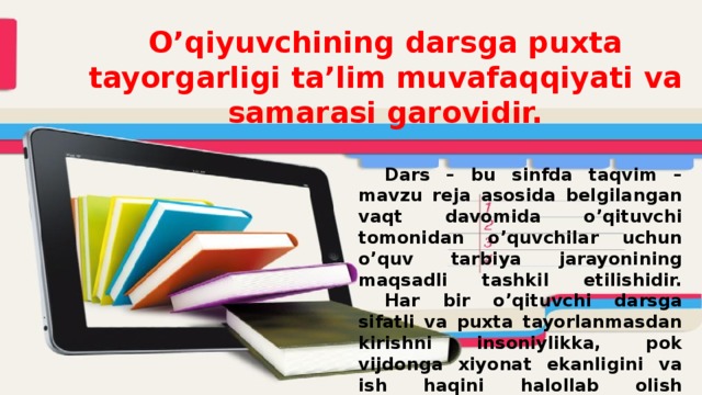 O’qiyuvchining darsga puxta tayorgarligi ta’lim muvafaqqiyati va samarasi garovidir.     Dars – bu sinfda taqvim – mavzu reja asosida belgilangan vaqt davomida o’qituvchi tomonidan o’quvchilar uchun o’quv tarbiya jarayonining maqsadli tashkil etilishidir.   Har bir o’qituvchi darsga sifatli va puxta tayorlanmasdan kirishni insoniylikka, pok vijdonga xiyonat ekanligini va ish haqini halollab olish lozimligini his qilishi kerak. 