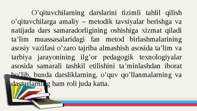 O’qituvchilarning darslarini tizimli tahlil qilish o’qituvchilarga amaliy – metodik tavsiyalar berishga va natijada dars samaradorligining oshishiga xizmat qiladi ta’lim muassasalaridagi fan metod birlashmalarining asosiy vazifasi o’zaro tajriba almashish asosida ta’lim va tarbiya jarayonining ilg’or pedagogik texnologiyalar asosida samarali tashkil etilishini ta’minlashdan iborat bo’lib, bunda darsliklarning, o’quv qo’llanmalarning va dasturlarning ham roli juda katta. 