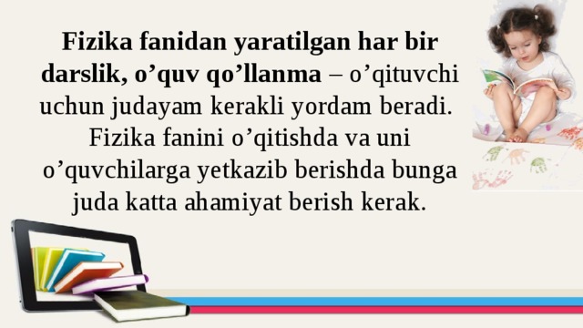 Fizika fanidan yaratilgan har bir darslik, o’quv qo’llanma – o’qituvchi uchun judayam kerakli yordam beradi.  Fizika fanini o’qitishda va uni o’quvchilarga yetkazib berishda bunga juda katta ahamiyat berish kerak.   