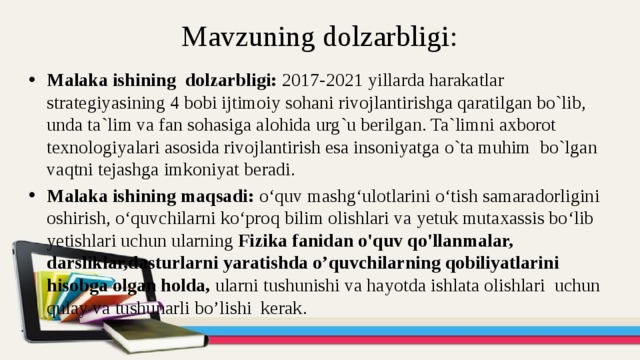 Mavzuning dolzarbligi: Malaka ishining dolzarbligi: 2017-2021 yillarda harakatlar strategiyasining 4 bobi ijtimoiy sohani rivojlantirishga qaratilgan bo`lib, unda ta`lim va fan sohasiga alohida urg`u berilgan. Ta`limni axborot texnologiyalari asosida rivojlantirish esa insoniyatga o`ta muhim bo`lgan vaqtni tejashga imkoniyat beradi. Malaka ishining maqsadi: o‘quv mashg‘ulotlarini o‘tish samaradorligini oshirish, o‘quvchilarni ko‘proq bilim olishlari va yetuk mutaxassis bo‘lib yetishlari uchun ularning Fizika fanidan o'quv qo'llanmalar, darsliklar,dasturlarni yaratishda o’quvchilarning qobiliyatlarini hisobga olgan holda, ularni tushunishi va hayotda ishlata olishlari uchun qulay va tushunarli bo’lishi kerak. 