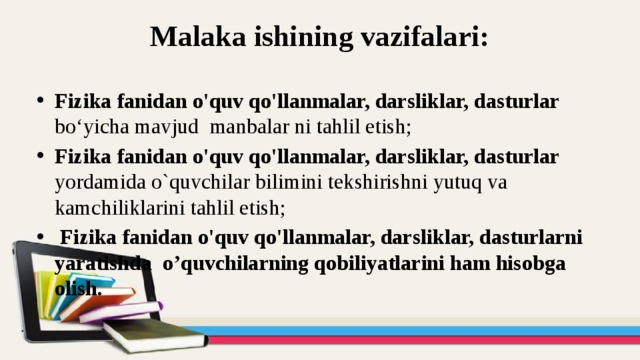 Malaka ishining vazifalari:   Fizika fanidan o'quv qo'llanmalar, darsliklar, dasturlar bo‘yicha mavjud manbalar ni tahlil etish; Fizika fanidan o'quv qo'llanmalar, darsliklar, dasturlar yordamida o`quvchilar bilimini tekshirishni yutuq va kamchiliklarini tahlil etish;  Fizika fanidan o'quv qo'llanmalar, darsliklar, dasturlarni yaratishda o’quvchilarning qobiliyatlarini ham hisobga olish. 
