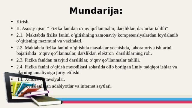 Mundarija: Kirish. II. Asosiy qism “ Fizika fanidan o'quv qo'llanmalar, darsliklar, dasturlar tahlili” 2.1. Maktabda fizika fanini o’gitishning zamonaviy kompetensiyalardan foydalanib o’qitisning mazmuni va vazifalari. 2.2. Maktabda fizika fanini o’qitishda masalalar yechishda, laboratoriya ishlarini bajarishda o’quv qo’llanmalar, darsliklar, elektron darsliklarning roli. 2.3. Fizika fanidan mavjud darsliklar, o’quv qo’llanmalar tahlili. 2.4. Fizika fanini o‘qitish metodikasi sohasida olib borilgan ilmiy tadqiqot ishlar va ularning amaliyotga joriy etilishi   III. Xulosa va tavsiyalar. IV. Foydalanilgan adabiyotlar va internet saytlari. Ilovalar 