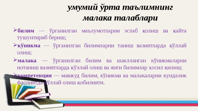 умумий ўрта таълимнинг малака талаблари билим — ўрганилган маълумотларни эслаб қолиш ва қайта тушунтириб бериш; кўникма — ўрганилган билимларни таниш вазиятларда қўллай олиш; малака — ўрганилган билим ва шаклланган кўникмаларни нотаниш вазиятларда қўллай олиш ва янги билимлар ҳосил қилиш; компетенция — мавжуд билим, кўникма ва малакаларни кундалик фаолиятда қўллай олиш қобилияти. 