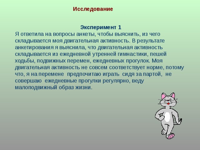 Исследование Эксперимент 1 Я ответила на вопросы анкеты, чтобы выяснить, из чего складывается моя двигательная активность. В результате анкетирования я выяснила, что двигательная активность складывается из ежедневной утренней гимнастики, пешей ходьбы, подвижных перемен, ежедневных прогулок. Моя двигательная активность не совсем соответствует норме, потому что, я на перемене предпочитаю играть сидя за партой, не совершаю ежедневные прогулки регулярно, веду малоподвижный образ жизни. 