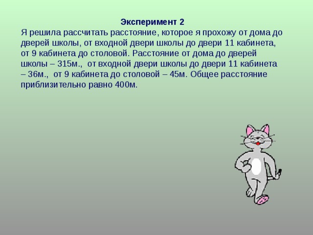 Эксперимент 2 Я решила рассчитать расстояние, которое я прохожу от дома до дверей школы, от входной двери школы до двери 11 кабинета, от 9 кабинета до столовой. Расстояние от дома до дверей школы – 315м., от входной двери школы до двери 11 кабинета – 36м., от 9 кабинета до столовой – 45м. Общее расстояние приблизительно равно 400м. 