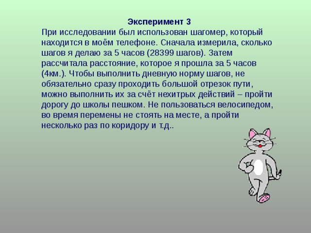 Эксперимент 3 При исследовании был использован шагомер, который находится в моём телефоне. Сначала измерила, сколько шагов я делаю за 5 часов (28399 шагов). Затем рассчитала расстояние, которое я прошла за 5 часов (4км.). Чтобы выполнить дневную норму шагов, не обязательно сразу проходить большой отрезок пути, можно выполнить их за счёт нехитрых действий – пройти дорогу до школы пешком. Не пользоваться велосипедом, во время перемены не стоять на месте, а пройти несколько раз по коридору и т.д.. 