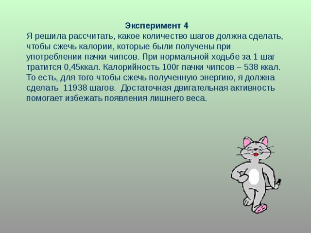 Эксперимент 4 Я решила рассчитать, какое количество шагов должна сделать, чтобы сжечь калории, которые были получены при употреблении пачки чипсов. При нормальной ходьбе за 1 шаг тратится 0,45ккал. Калорийность 100г пачки чипсов – 538 ккал. То есть, для того чтобы сжечь полученную энергию, я должна сделать 11938 шагов. Достаточная двигательная активность помогает избежать появления лишнего веса. 