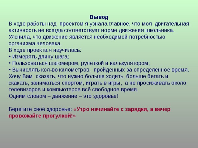 Вывод В ходе работы над проектом я узнала главное, что моя двигательная активность не всегда соответствует норме движения школьника. Уяснила, что движение является необходимой потребностью организма человека. В ходе проекта я научилась:  Измерять длину шага;  Пользоваться шагомером, рулеткой и калькулятором;  Вычислять кол-во километров, пройденных за определенное время. Хочу  Вам сказать, что нужно больше ходить, больше бегать и скакать, заниматься спортом, играть в игры, а не просиживать около телевизоров и компьютеров всё свободное время. Одним словом – движение – это здоровье! Берегите своё здоровье: « Утро начинайте с зарядки, а вечер провожайте прогулкой!» 