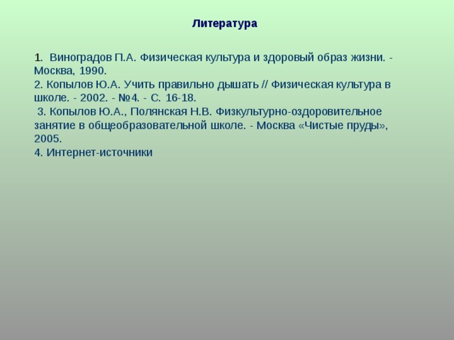 Литература 1 . Виноградов П.А. Физическая культура и здоровый образ жизни. - Москва, 1990. 2. Копылов Ю.А. Учить правильно дышать // Физическая культура в школе. - 2002. - №4. - С. 16-18.  3. Копылов Ю.А., Полянская Н.В. Физкультурно-оздоровительное занятие в общеобразовательной школе. - Москва «Чистые пруды», 2005. 4. Интернет-источники 