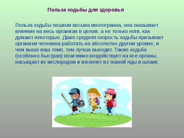 Польза ходьбы для здоровья Польза ходьбы пешком весьма многогранна, она оказывает влияние на весь организм в целом, а не только ноги, как думают некоторые. Даже средняя скорость ходьбы призывает организм человека работать на абсолютно другом уровне, и чем выше ваш темп, тем лучше выходит. Также ходьба (особенно быстрая) позитивно воздействует на все органы, насыщает их кислородом и изгоняет из тканей яды и шлаки. 