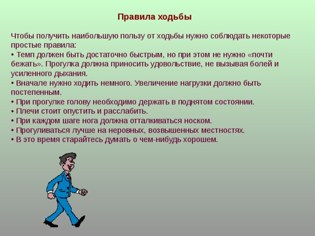Правила ходьбы Чтобы получить наибольшую пользу от ходьбы нужно соблюдать некоторые простые правила:  Темп должен быть достаточно быстрым, но при этом не нужно «почти бежать». Прогулка должна приносить удовольствие, не вызывая болей и усиленного дыхания.  Вначале нужно ходить немного. Увеличение нагрузки должно быть постепенным.  При прогулке голову необходимо держать в поднятом состоянии.  Плечи стоит опустить и расслабить.  При каждом шаге нога должна отталкиваться носком.  Прогуливаться лучше на неровных, возвышенных местностях.  В это время старайтесь думать о чем-нибудь хорошем. 