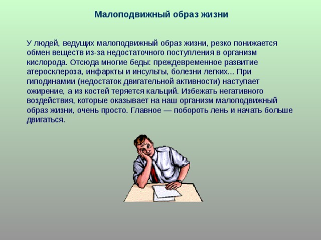 Малоподвижный образ жизни У людей, ведущих малоподвижный образ жизни, резко понижается обмен веществ из-за недостаточного поступления в организм кислорода. Отсюда многие беды: преждевременное развитие атеросклероза, инфаркты и инсульты, болезни легких... При гиподинамии (недостаток двигательной активности) наступает ожирение, а из костей теряется кальций. Избежать негативного воздействия, которые оказывает на наш организм малоподвижный образ жизни, очень просто. Главное — побороть лень и начать больше двигаться. 