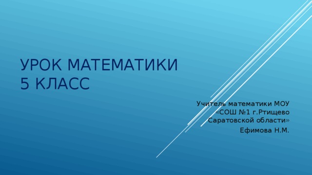 Урок математики  5 класс Учитель математики МОУ «СОШ №1 г.Ртищево Саратовской области» Ефимова Н.М. 