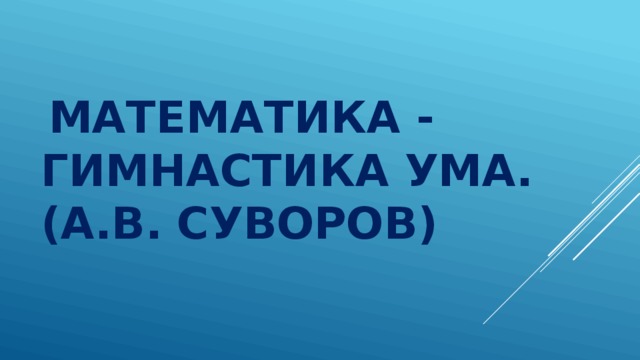   Математика - гимнастика ума. (А.В. Суворов) 