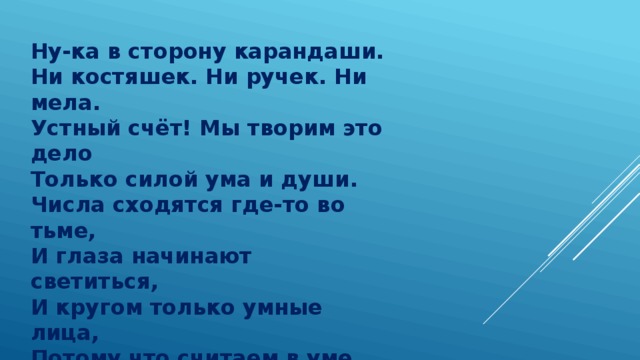 Ну-ка в сторону карандаши.  Ни костяшек. Ни ручек. Ни мела.  Устный счёт! Мы творим это дело  Только силой ума и души.  Числа сходятся где-то во тьме,  И глаза начинают светиться,  И кругом только умные лица,  Потому что считаем в уме. 