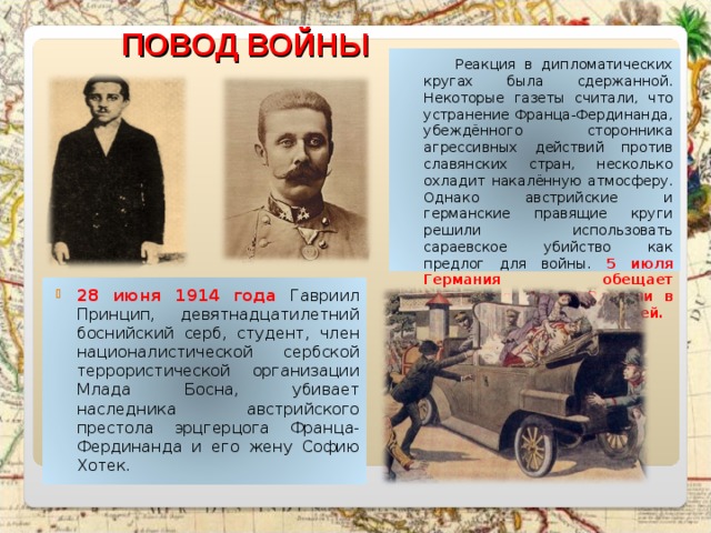 ПОВОД ВОЙНЫ  Реакция в дипломатических кругах была сдержанной. Некоторые газеты считали, что устранение Франца-Фердинанда, убеждённого сторонника агрессивных действий против славянских стран, несколько охладит накалённую атмосферу. Однако австрийские и германские правящие круги решили использовать сараевское убийство как предлог для войны. 5 июля Германия обещает поддержку Австро-Венгрии в случае конфликта с Сербией.  28 июня 1914 года Гавриил Принцип, девятнадцатилетний боснийский серб, студент, член националистической сербской террористической организации Млада Босна, убивает наследника австрийского престола эрцгерцога Франца-Фердинанда и его жену Софию Хотек.  