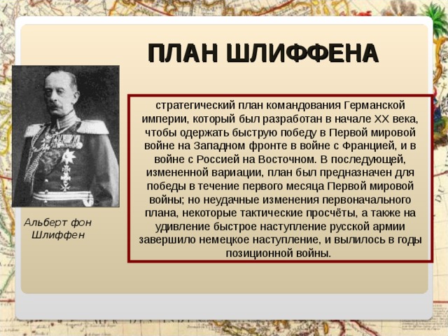 ПЛАН ШЛИФФЕНА стратегический план командования Германской империи, который был разработан в начале XX века, чтобы одержать быструю победу в Первой мировой войне на Западном фронте в войне с Францией, и в войне с Россией на Восточном. В последующей, измененной вариации, план был предназначен для победы в течение первого месяца Первой мировой войны; но неудачные изменения первоначального плана, некоторые тактические просчёты, а также на удивление быстрое наступление русской армии завершило немецкое наступление, и вылилось в годы позиционной войны. Альберт фон Шлиффен 