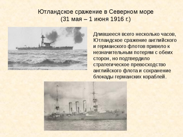 Ютландское сражение в Северном море (31 мая – 1 июня 1916 г.) Длившееся всего несколько часов, Ютландское сражение английского и германского флотов привело к незначительным потерям с обеих сторон, но подтвердило стратегическое превосходство английского флота и сохранение блокады германских кораблей. 