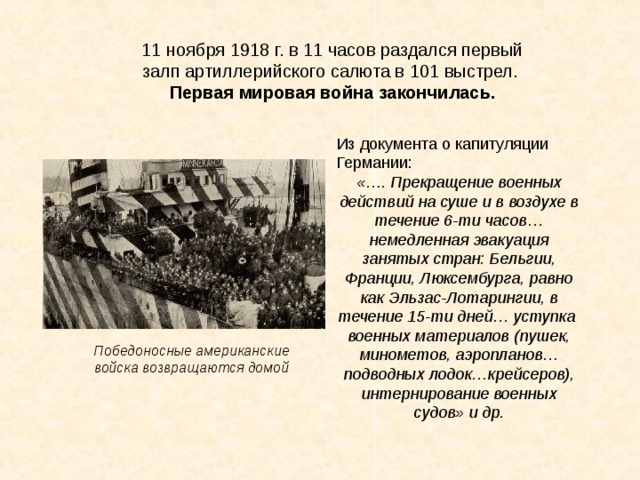 11 ноября 1918 г. в 11 часов раздался первый залп артиллерийского салюта в 101 выстрел. Первая мировая война закончилась. Из документа о капитуляции Германии: «…. Прекращение военных действий на суше и в воздухе в течение 6-ти часов… немедленная эвакуация занятых стран: Бельгии, Франции, Люксембурга, равно как Эльзас-Лотарингии, в течение 15-ти дней… уступка военных материалов (пушек, минометов, аэропланов… подводных лодок…крейсеров), интернирование военных судов» и др.  Победоносные американские войска возвращаются домой 