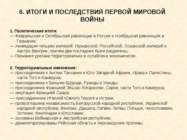 6. ИТОГИ И ПОСЛЕДСТВИЯ ПЕРВОЙ МИРОВОЙ ВОЙНЫ 1. Политические итоги: ― Февральская и Октябрьская революции в России и Ноябрьская революция в Германии; ― ликвидация четырёх империй: Германской, Российской, Османской империй и Австро-Венгрии, причём две последние были разделены; ― Германия урезана территориально и ослаблена экономически. 2. Территориальные изменения: ― присоединение к Англии Танзании и Юго-Западной Африки, Ирака и Палестины, части Того и Камеруна; ― присоединение к Бельгии Бурунди, Руанды и Уганды; ― присоединение Францией Эльзас-Лотарингии, Сирии, части Того и Камеруна; ― оккупация Францией Саара; ― присоединение Италией Южного Тироля и Истрии; ― провозглашена независимость Белорусской народной республики, Украинской народной республики, Венгрии, Данцига, Латвии, Литвы, Польши, Чехословакии, Эстонии, Финляндии и Югославии; ― основаны Веймарская и Австрийская республики; ― демилитаризированы Рейнская область и черноморские проливы. 