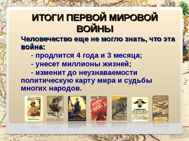 ИТОГИ ПЕРВОЙ МИРОВОЙ ВОЙНЫ Человечество еще не могло знать, что эта война:  - продлится 4 года и 3 месяца;  - унесет миллионы жизней;  - изменит до неузнаваемости политическую карту мира и судьбы многих народов. 