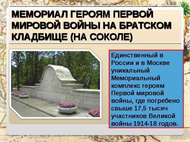 МЕМОРИАЛ ГЕРОЯМ ПЕРВОЙ МИРОВОЙ ВОЙНЫ НА БРАТСКОМ КЛАДБИЩЕ (НА СОКОЛЕ) Единственный в России и в Москве уникальный Мемориальный комплекс героям Первой мировой войны, где погребено свыше 17,5 тысяч участников Великой войны 1914-18 годов. 