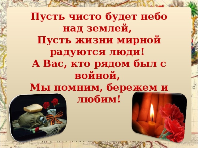 Пусть чисто будет небо над землей,   Пусть жизни мирной радуются люди!   А Вас, кто рядом был с войной,   Мы помним, бережем и любим! 