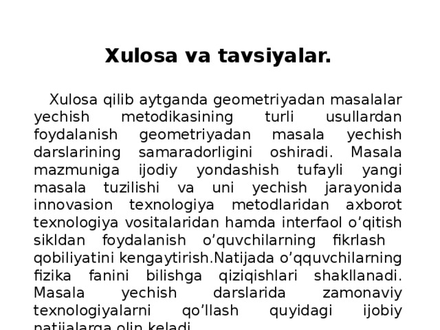   Xulosa va tavsiyalar.  Xulosa qilib aytganda geometriyadan masalalar yechish metodikasining turli usullardan foydalanish geometriyadan masala yechish darslarining samaradorligini oshiradi. Masala mazmuniga ijodiy yondashish tufayli yangi masala tuzilishi va uni yechish jarayonida innovasion texnologiya metodlaridan axborot texnologiya vositalaridan hamda interfaol o’qitish sikldan foydalanish o’quvchilarning fikrlash qobiliyatini kengaytirish.Natijada o’qquvchilarning fizika fanini bilishga qiziqishlari shakllanadi. Masala yechish darslarida zamonaviy texnologiyalarni qo’llash quyidagi ijobiy natijalarga olin keladi. 