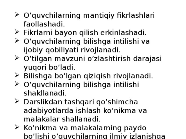 O’quvchilarning mantiqiy fikrlashlari faollashadi. Fikrlarni bayon qilish erkinlashadi. O’quvchilarning bilishga intilishi va ijobiy qobiliyati rivojlanadi. O’tilgan mavzuni o’zlashtirish darajasi yuqori bo’ladi. Bilishga bo’lgan qiziqish rivojlanadi. O’quvchilarning bilishga intilishi shakllanadi. Darslikdan tashqari qo’shimcha adabiyotlarda ishlash ko’nikma va malakalar shallanadi. Ko’nikma va malakalarning paydo bo’lishi o’quvchilarning ilmiy izlanishga yo’naltiradi 