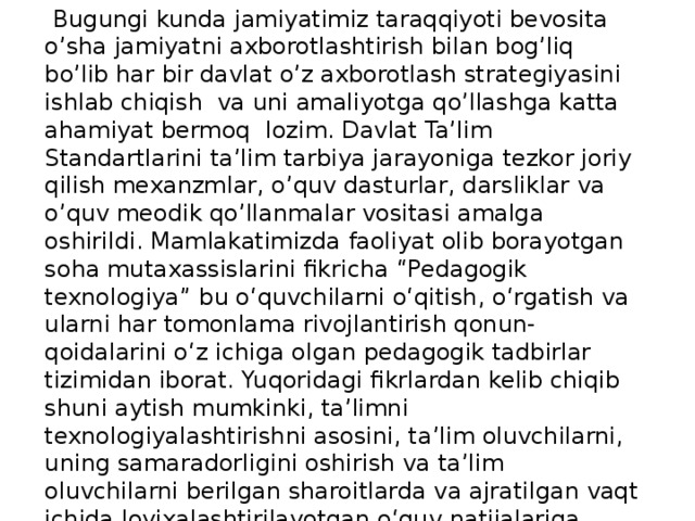  Bugungi kunda jamiyatimiz taraqqiyoti bevosita o’sha jamiyatni axborotlashtirish bilan bog’liq bo’lib har bir davlat o’z axborotlash strategiyasini ishlab chiqish va uni amaliyotga qo’llashga katta ahamiyat bermoq lozim. Davlat Ta’lim Standartlarini ta’lim tarbiya jarayoniga tezkor joriy qilish mexanzmlar, o’quv dasturlar, darsliklar va o’quv meodik qo’llanmalar vositasi amalga oshirildi. Mamlakatimizda faoliyat olib borayotgan soha mutaxassislarini fikricha “Pedagogik texnologiya” bu o‘quvchilarni o‘qitish, o‘rgatish va ularni har tomonlama rivojlantirish qonun-qoidalarini o‘z ichiga olgan pedagogik tadbirlar tizimidan iborat. Yuqoridagi fikrlardan kelib chiqib shuni aytish mumkinki, ta’limni texnologiyalashtirishni asosini, ta’lim oluvchilarni, uning samaradorligini oshirish va ta’lim oluvchilarni berilgan sharoitlarda va ajratilgan vaqt ichida loyixalashtirilayotgan o‘quv natijalariga erishishlarini kafolatlash maqsadida to‘liq boshqarish g‘oyasini tashkil etishdir. 