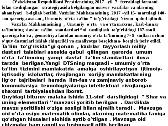  Annotatsiya  O’zbekiston Respublikasi Prezidentining 2017 –yil 7- fevraldagi farmoni bilan tasdiqlangan strategiyasida belgilangan ustivor vazifalar va ularning ahamiyati belgilab berildi. Vazirlar Mahkamasining 2017 –yil 15- martdagi 140-son qaroriga asosan „Umumiy o’rta ta’lim ” to’g’risidagi Nizom qabul qilindi.  Vazirlar Mahkamasining „ Umumiy o’rta va o’rta maxsus , kasb-hunar ta’limining davlat ta’lim standartlari ”ni tasdiqlash to’g’risidagi 187-sonli qaroriga ko’ra , geometriya fanidan umumiy o’rta ta’limining 7- 9 sinflari uchun o’quv dasturlari ishlab chiqarildi va amaliyotga bosqichma- bosqich joriy etildi. Ta’lim to’g’risida”gi qonun , kadrlar tayyorlash milliy dasturi talablari asosida qabul qilingan qarorda umum o’rta ta’limning yangi davlat ta’lim standartlari ilova tarzda berilgan.Yangi DTSning maqsadi – umumiy o’rta ta’lim tizimini mamlakatda amalga oshirilayotgan ijtimoiy- iqtisodiy islohatlar, rivojlangan xorijiy mamlakatlarning ilg’or tajribalari hamda ilm-fan va zamjnaviy axborot- kommukasiya texnologiyalariga intellektual rivojlangan shaxsni tarbiyalashdan iborat. Quyidagi bituruv malaka ishida 11-sinf darsligidagi “ Shar va uning elementlari ’’mavzusi yoritib berilgan . Darslikda mavzu yoritilishi o’ziga xosligi bilan ajralib turadi . Mavzuga oid o’rta osiyo matematik olimlar, ularning matematika faniga qo’shgan hissalari alohida aytib o’tilgan . Mavzuga oid chizmalar ham rangli va tushunarli qilib berilgan 
