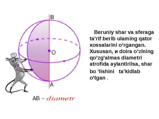  Beruniy shar va sferaga ta’rif berib ulaming qator  xossalarini о‘rgangan. Xususan, и doira о‘zining qo‘zg‘almas diametri atrofida aylantirilsa, shar bo ‘lishini ta’kidlab о‘tgan . 