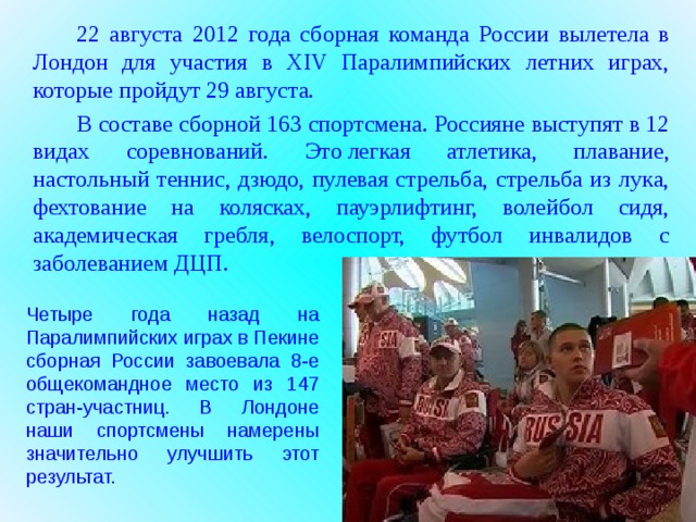 22 августа 2012 года сборная команда России вылетела в Лондон для участия в XIV Паралимпийских летних играх, которые пройдут 29 августа.   В составе сборной 163 спортсмена. Россияне выступят в 12 видах соревнований. Это легкая атлетика, плавание, настольный теннис, дзюдо, пулевая стрельба, стрельба из лука, фехтование на колясках, пауэрлифтинг, волейбол сидя, академическая гребля, велоспорт, футбол инвалидов с заболеванием ДЦП. Четыре года назад на Паралимпийских играх в Пекине сборная России завоевала 8-е общекомандное место из 147 стран-участниц. В Лондоне наши спортсмены намерены значительно улучшить этот результат.